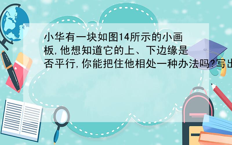 小华有一块如图14所示的小画板,他想知道它的上、下边缘是否平行,你能把住他相处一种办法吗?写出你的方法及理由.