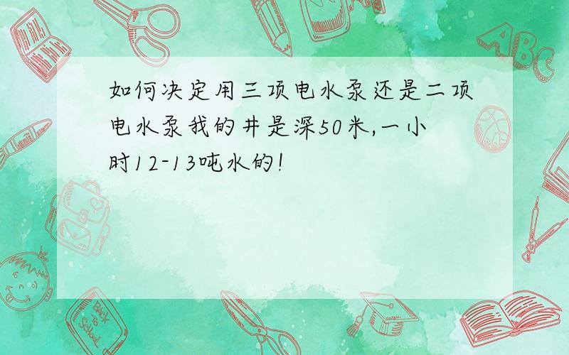 如何决定用三项电水泵还是二项电水泵我的井是深50米,一小时12-13吨水的!