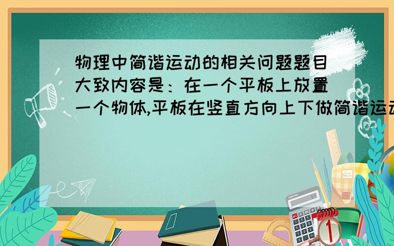 物理中简谐运动的相关问题题目大致内容是：在一个平板上放置一个物体,平板在竖直方向上下做简谐运动,让求在位移最大时物体对平板的正压力.我看了答案,取向上为正方向,但是不明白为