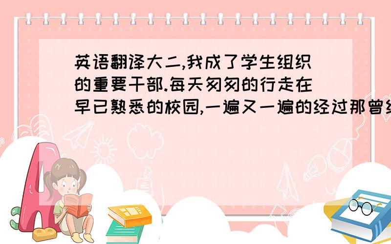 英语翻译大二,我成了学生组织的重要干部.每天匆匆的行走在早已熟悉的校园,一遍又一遍的经过那曾经会徘徊不定的分岔路口.教室——食堂——寝室 “三点一线”的重复生活,早已在不知不