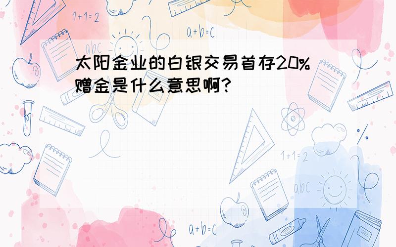 太阳金业的白银交易首存20%赠金是什么意思啊?