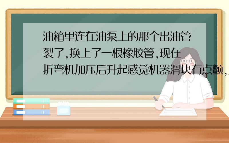 油箱里连在油泵上的那个出油管裂了,换上了一根橡胶管,现在折弯机加压后升起感觉机器滑块有点颤,为什么