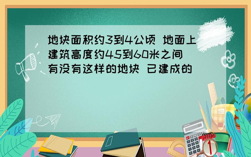 地块面积约3到4公顷 地面上建筑高度约45到60米之间 有没有这样的地块 已建成的