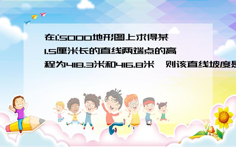 在1:5000地形图上求得某1.5厘米长的直线两端点的高程为418.3米和416.8米,则该直线坡度是（ 如题我的书上的 2‰ 经过多方证实书上的答案错了 正解是 坡度 ＝tan(x)= (高差/水平距离)x100%高差=418.3