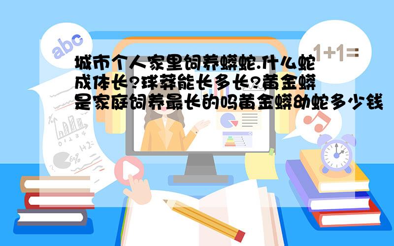 城市个人家里饲养蟒蛇.什么蛇成体长?球莽能长多长?黄金蟒是家庭饲养最长的吗黄金蟒幼蛇多少钱