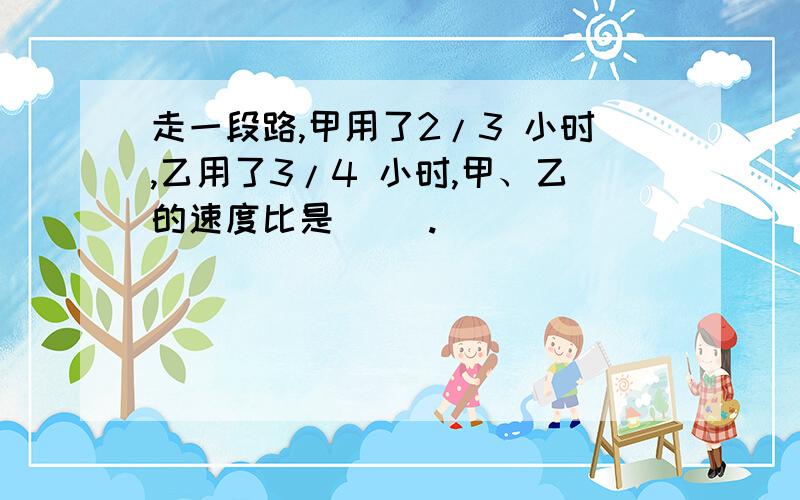 走一段路,甲用了2/3 小时,乙用了3/4 小时,甲、乙的速度比是（ ）.