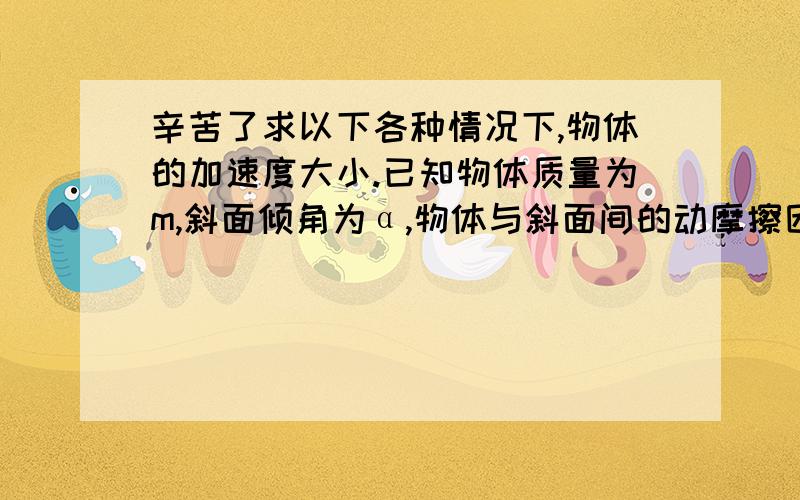 辛苦了求以下各种情况下,物体的加速度大小.已知物体质量为m,斜面倾角为α,物体与斜面间的动摩擦因数为μ.（1）物体沿斜面匀加速下滑；（2）在沿斜面向上的恒力F作用下,物体沿斜面向上