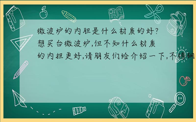 微波炉的内胆是什么材质的好?想买台微波炉,但不知什么材质的内担更好,请朋友们给介绍一下,不锈钢、钠米银、有氧生态舱.我已经完全糊涂了,