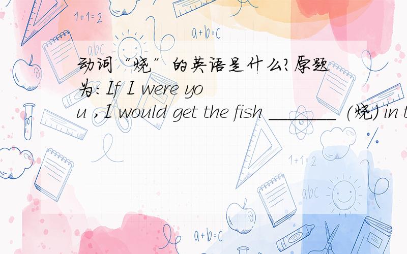 动词“烧”的英语是什么?原题为：If I were you ,I would get the fish _______ (烧) in that way .各位好心的知识渊博的人儿啊,语法别忘了！