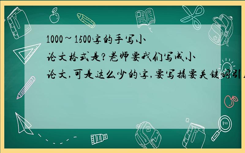 1000~1500字的手写小论文格式是?老师要我们写成小论文,可是这么少的字,要写摘要关键词引用文献之类的东西吗,还有那个1,1.1,1.1.1之类的分节?具体需要写哪些部分呀请指点~