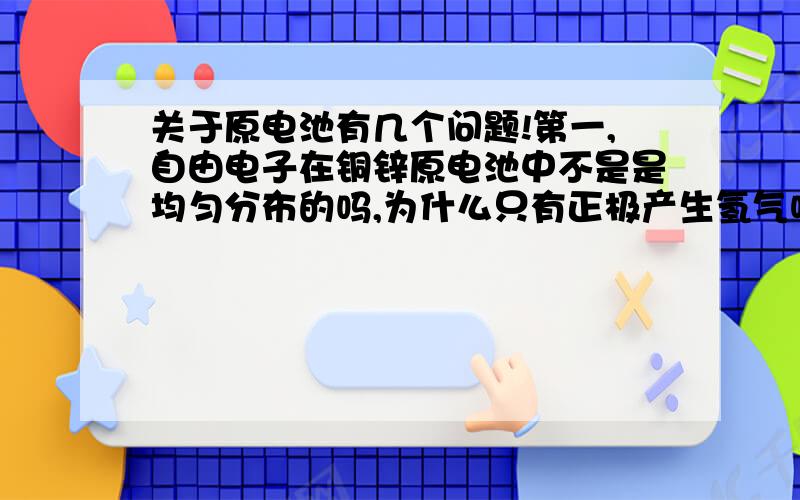 关于原电池有几个问题!第一,自由电子在铜锌原电池中不是是均匀分布的吗,为什么只有正极产生氢气呢?而且实际操作中负极部分一点氢气也不会产生吗?第二,铜锌原电池的化学能都转化为了