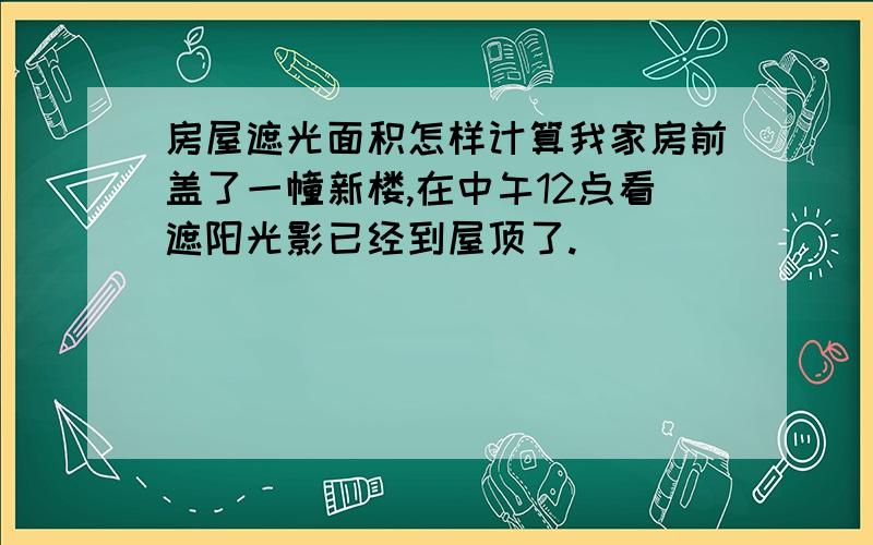 房屋遮光面积怎样计算我家房前盖了一幢新楼,在中午12点看遮阳光影已经到屋顶了.