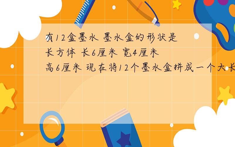 有12盒墨水 墨水盒的形状是长方体 长6厘米 宽4厘米 高6厘米 现在将12个墨水盒拼成一个大长方体 再用纸包装