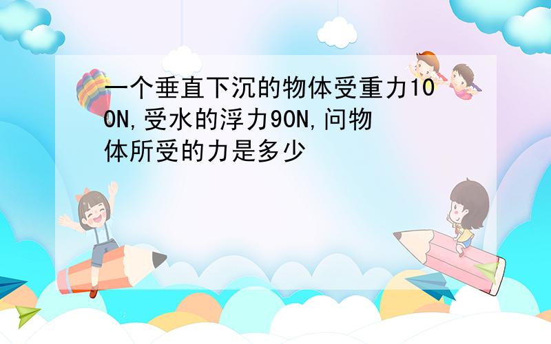 一个垂直下沉的物体受重力100N,受水的浮力90N,问物体所受的力是多少