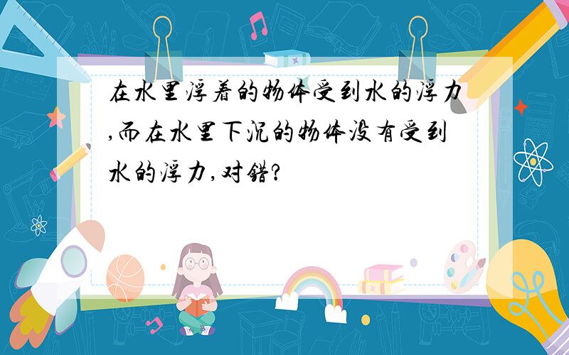 在水里浮着的物体受到水的浮力,而在水里下沉的物体没有受到水的浮力,对错?