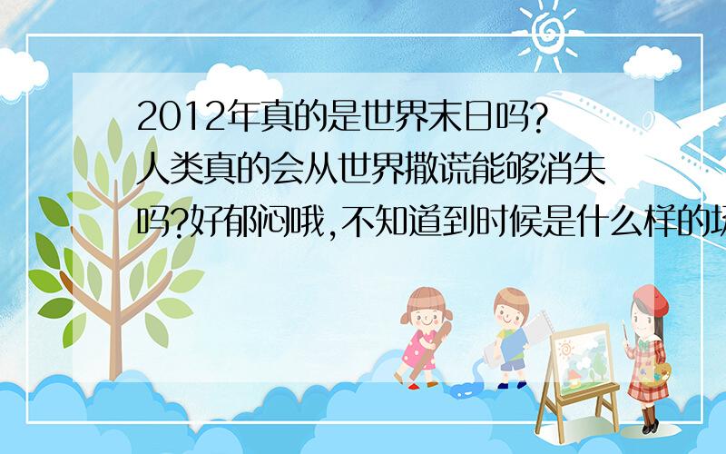 2012年真的是世界末日吗?人类真的会从世界撒谎能够消失吗?好郁闷哦,不知道到时候是什么样的场景.希望一切都是梦!