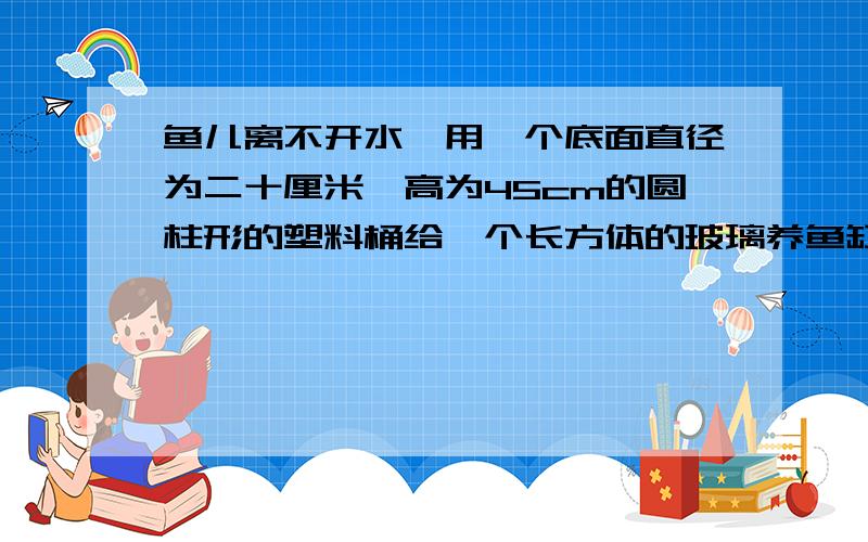 鱼儿离不开水,用一个底面直径为二十厘米,高为45cm的圆柱形的塑料桶给一个长方体的玻璃养鱼缸倒水,养鱼鱼儿离不开水,用一个底面直径为20cm,高为45cm的圆柱形的塑料桶给一个长方体的玻璃