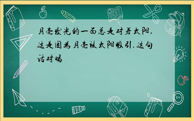 月亮发光的一面总是对着太阳,这是因为月亮被太阳吸引.这句话对吗