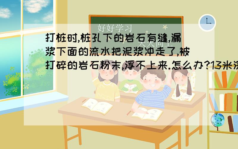 打桩时,桩孔下的岩石有缝,漏浆下面的流水把泥浆冲走了,被打碎的岩石粉末,浮不上来.怎么办?13米深,1.4米宽的桩.上面3.5米是卵石土.