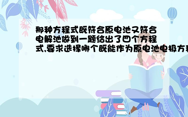 那种方程式既符合原电池又符合电解池做到一题给出了四个方程式,要求选择哪个既能作为原电池电极方程式又能作为电解池电极方程式具体题目找不到了请举例说明