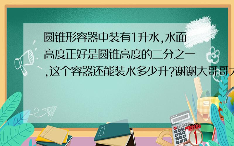 圆锥形容器中装有1升水,水面高度正好是圆锥高度的三分之一,这个容器还能装水多少升?谢谢大哥哥大姐姐们帮帮我,给我讲解下这个题,谢谢你们