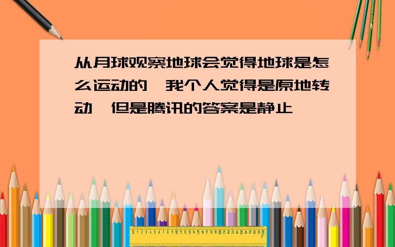 从月球观察地球会觉得地球是怎么运动的,我个人觉得是原地转动,但是腾讯的答案是静止