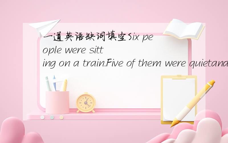 一道英语缺词填空Six people were sitting on a train.Five of them were quietand polite but the s___ was a rude young man.Hewas bringing a lot of t___ to the other people.At last this man got off at a station with his two huge b__.Nobody h__him,