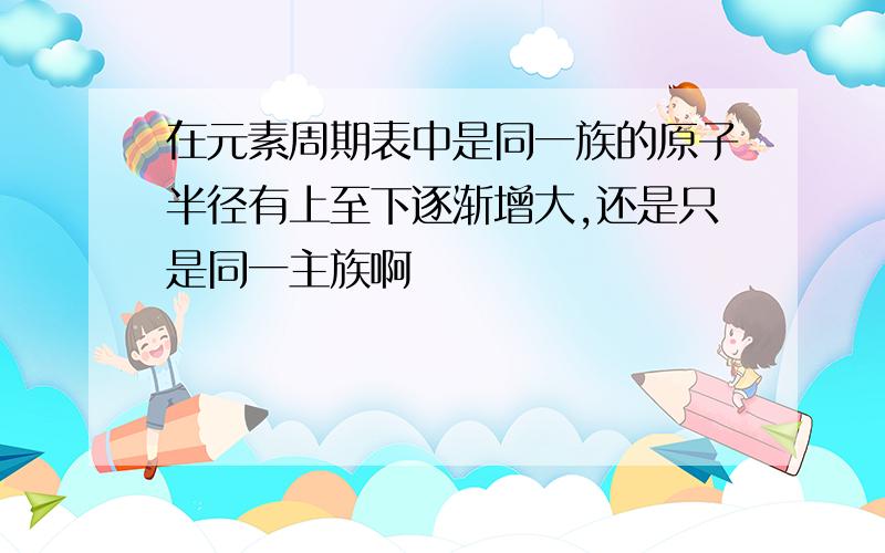 在元素周期表中是同一族的原子半径有上至下逐渐增大,还是只是同一主族啊