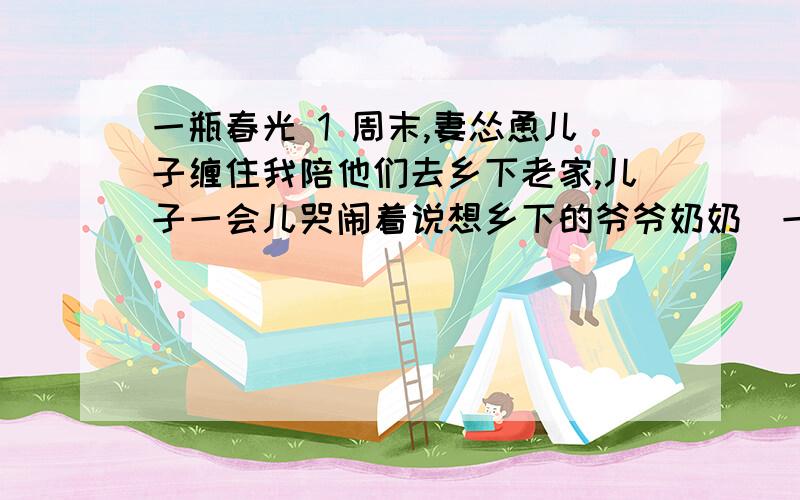 一瓶春光 1 周末,妻怂恿儿子缠住我陪他们去乡下老家,儿子一会儿哭闹着说想乡下的爷爷奶奶．一会儿嬉笑着说想鸡鸭鹅.我被儿子缠得烦极了,气得朝妻吼道：“你没见我近段时间太忙太累吗