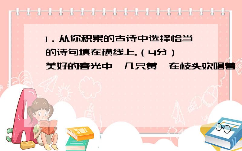 1．从你积累的古诗中选择恰当的诗句填在横线上.（4分） 美好的春光中,几只黄鹂在枝头欢唱着,我不由吟诵1．从你积累的古诗中选择恰当的诗句填在横线上.（4分）美好的春光中,几只黄鹂在