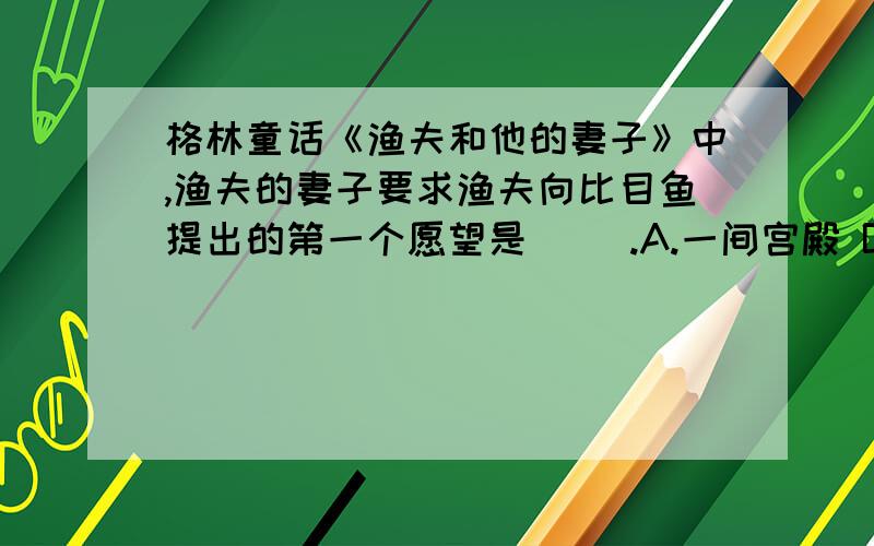 格林童话《渔夫和他的妻子》中,渔夫的妻子要求渔夫向比目鱼提出的第一个愿望是( ).A.一间宫殿 B.当上国王 C.一间茅屋 D.一幢小别墅