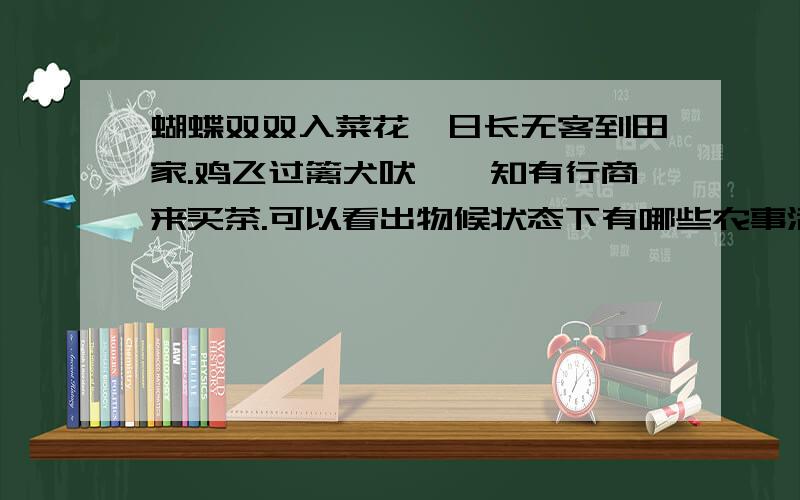 蝴蝶双双入菜花,日长无客到田家.鸡飞过篱犬吠窦,知有行商来买茶.可以看出物候状态下有哪些农事活动涉笔物候的古诗中往往会看到前人的农事和军事活动.如范成大的《四时田园杂兴》：