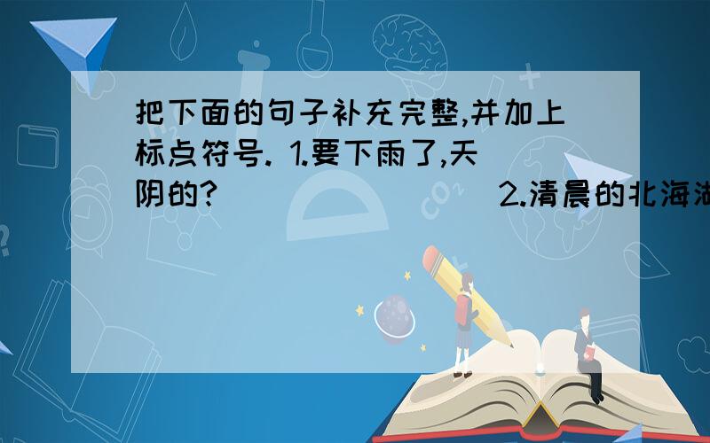 把下面的句子补充完整,并加上标点符号. 1.要下雨了,天阴的?　　　　　　　　 2.清晨的北海湖面静得?