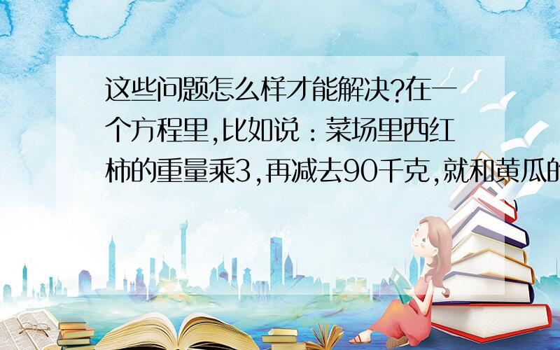 这些问题怎么样才能解决?在一个方程里,比如说：菜场里西红柿的重量乘3,再减去90千克,就和黄瓜的重量一样多,黄瓜有120千克,西红柿有多少千克?等量关系是：西红柿的重量×倍数-90=黄瓜的重