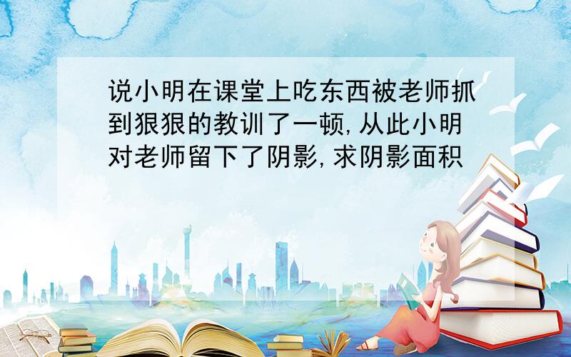 说小明在课堂上吃东西被老师抓到狠狠的教训了一顿,从此小明对老师留下了阴影,求阴影面积