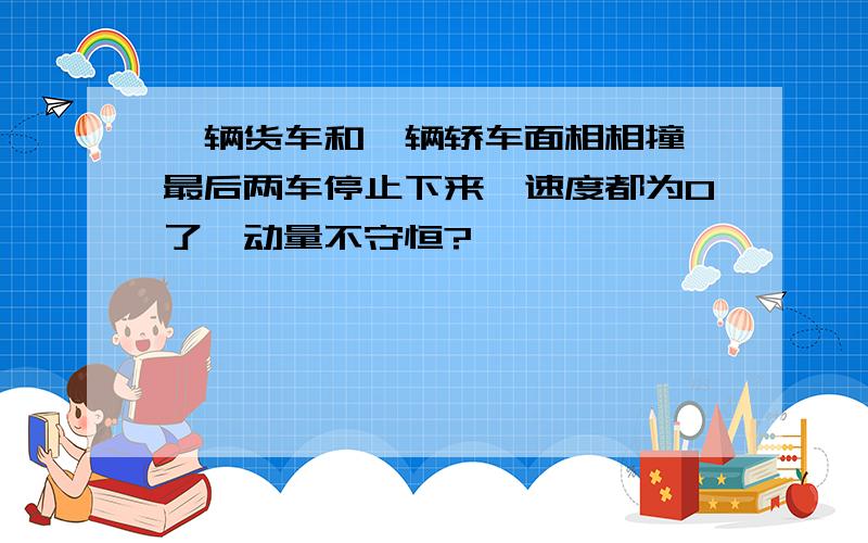 一辆货车和一辆轿车面相相撞,最后两车停止下来,速度都为0了,动量不守恒?