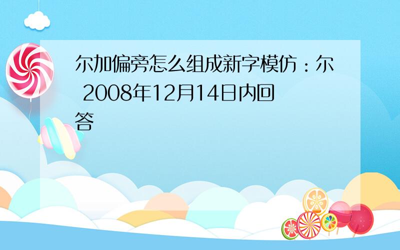 尔加偏旁怎么组成新字模仿：尔 2008年12月14日内回答