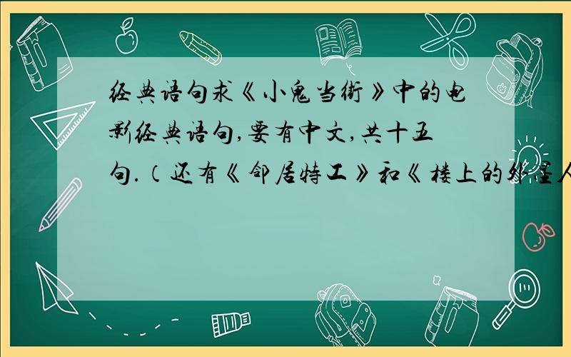 经典语句求《小鬼当街》中的电影经典语句,要有中文,共十五句.（还有《邻居特工》和《楼上的外星人》,也是十五句）谢谢,急!中英文都要!急!