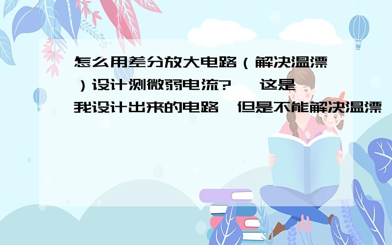 怎么用差分放大电路（解决温漂）设计测微弱电流?   这是我设计出来的电路,但是不能解决温漂,怎么用差分放大来改进设计啊,