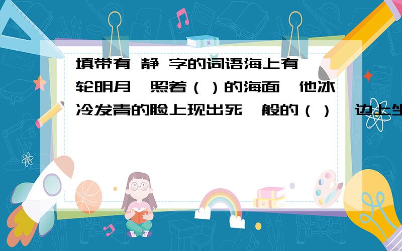 填带有 静 字的词语海上有一轮明月,照着（）的海面,他冰冷发青的脸上现出死一般的（）,边上坐着一个（）的小姑娘.远处的汽笛声打破了月夜的（）,他（）的脸上露出多日未见的微笑.