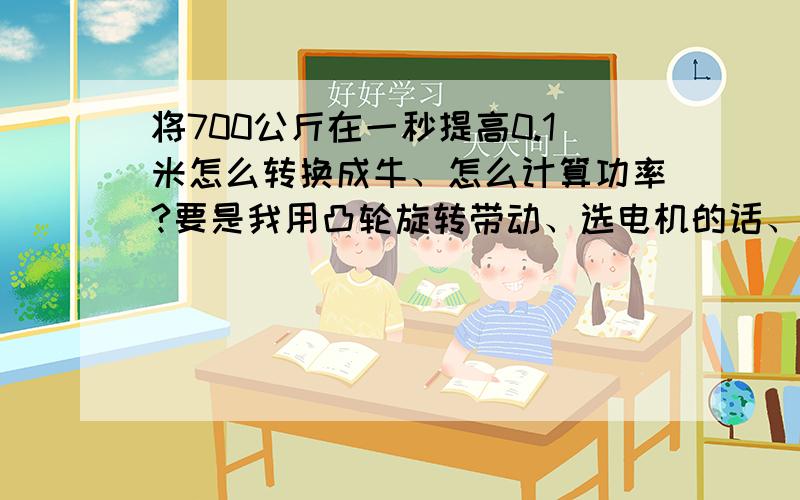 将700公斤在一秒提高0.1米怎么转换成牛、怎么计算功率?要是我用凸轮旋转带动、选电机的话、应该选多大的