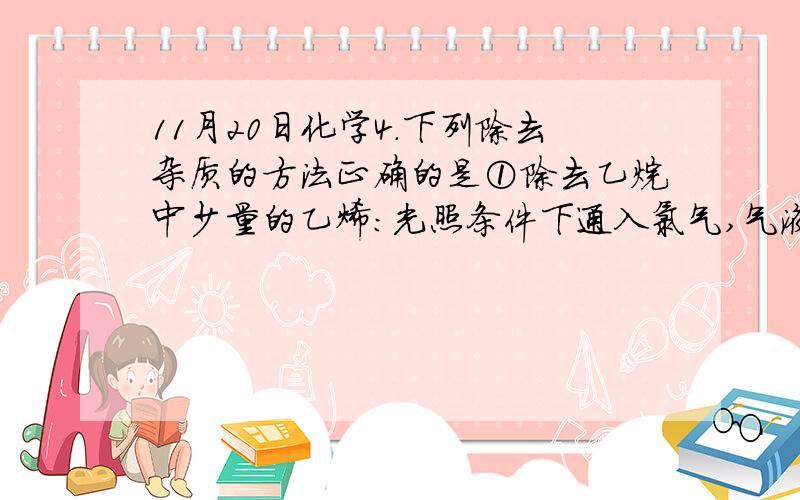 11月20日化学4.下列除去杂质的方法正确的是①除去乙烷中少量的乙烯：光照条件下通入氯气,气液分离②除去乙酸乙酯中少量的乙酸：用饱和碳酸氢钠溶液洗涤,分液,干燥,蒸馏③除去CO2中少量