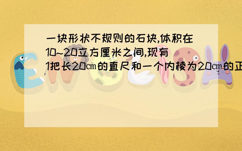 一块形状不规则的石块,体积在10~20立方厘米之间,现有1把长20㎝的直尺和一个内棱为20㎝的正方体小槽.你能利用这些工具测出石块的体积吗?请把操作过程叙述出来.