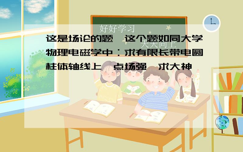 这是场论的题…这个题如同大学物理电磁学中：求有限长带电圆柱体轴线上一点场强…求大神…