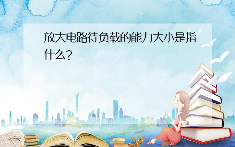 放大电路待负载的能力大小是指什么?