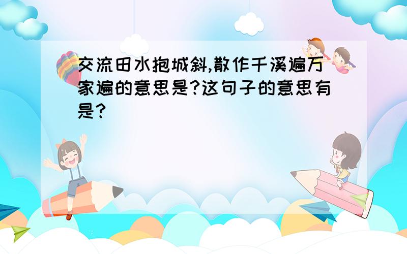 交流田水抱城斜,散作千溪遍万家遍的意思是?这句子的意思有是?