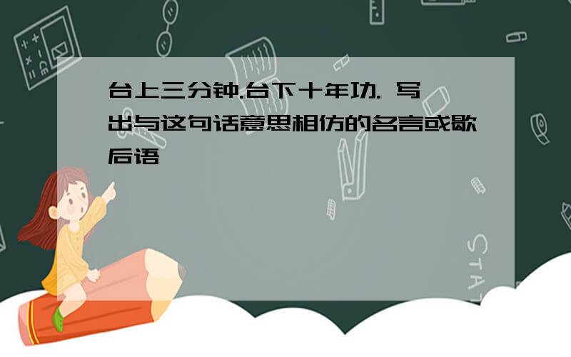 台上三分钟.台下十年功. 写出与这句话意思相仿的名言或歇后语