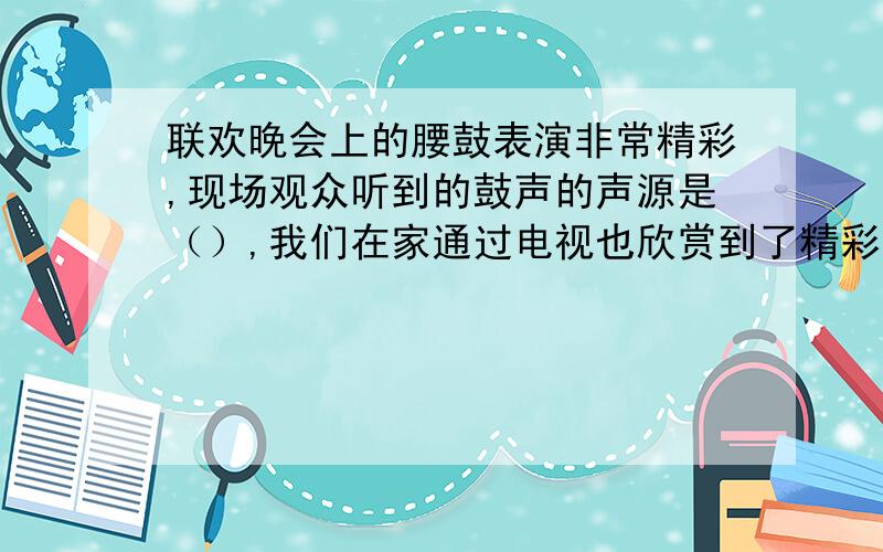 联欢晚会上的腰鼓表演非常精彩,现场观众听到的鼓声的声源是（）,我们在家通过电视也欣赏到了精彩的表演,我们听到的鼓声的声源是（）.