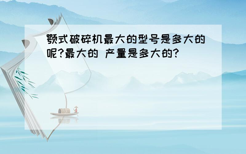 颚式破碎机最大的型号是多大的呢?最大的 产量是多大的?