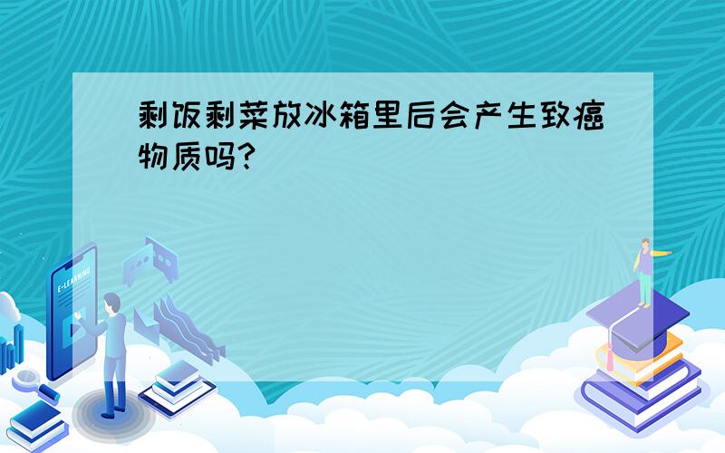 剩饭剩菜放冰箱里后会产生致癌物质吗?